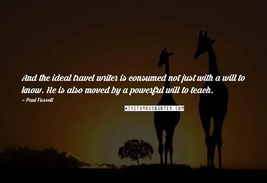 Paul Fussell Quotes: And the ideal travel writer is consumed not just with a will to know. He is also moved by a powerful will to teach.