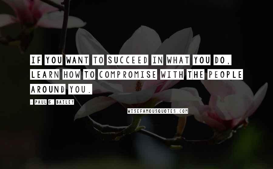 Paul G. Bailey Quotes: If you want to succeed in what you do, learn how to compromise with the people around you.