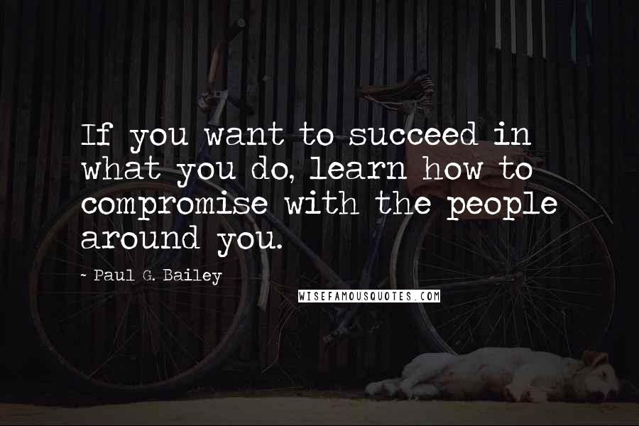 Paul G. Bailey Quotes: If you want to succeed in what you do, learn how to compromise with the people around you.