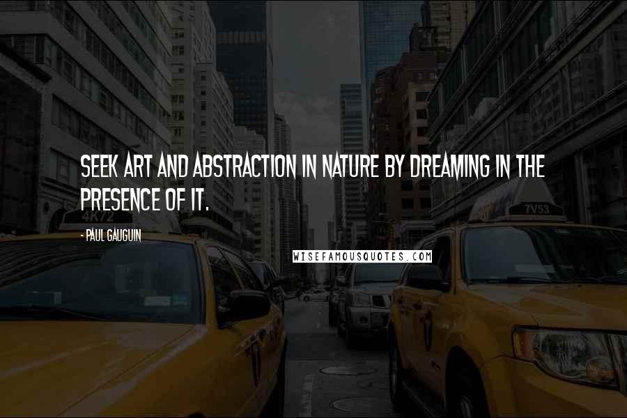 Paul Gauguin Quotes: Seek art and abstraction in nature by dreaming in the presence of it.