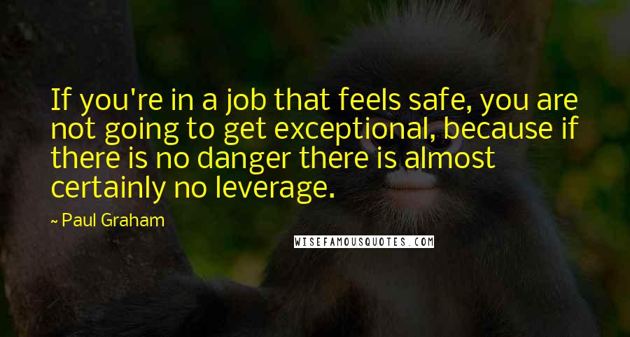 Paul Graham Quotes: If you're in a job that feels safe, you are not going to get exceptional, because if there is no danger there is almost certainly no leverage.