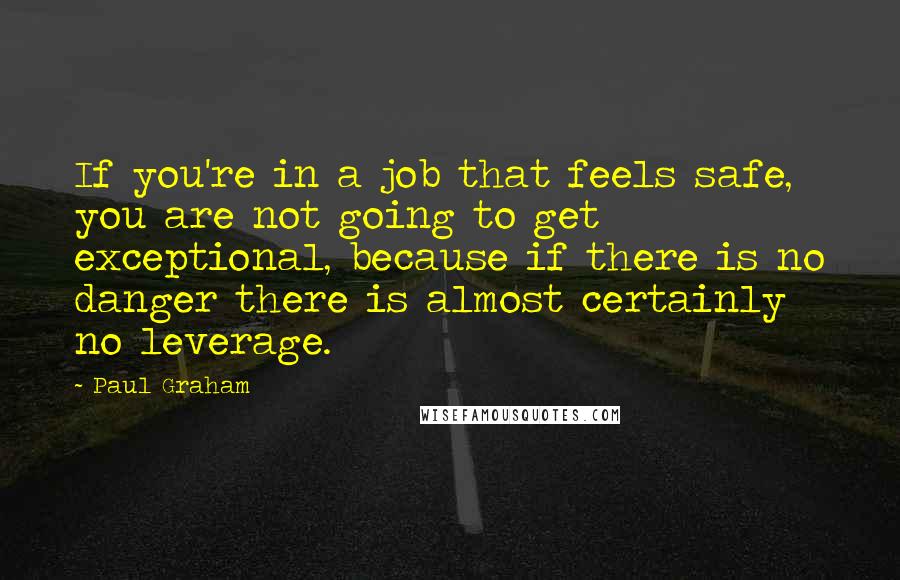 Paul Graham Quotes: If you're in a job that feels safe, you are not going to get exceptional, because if there is no danger there is almost certainly no leverage.