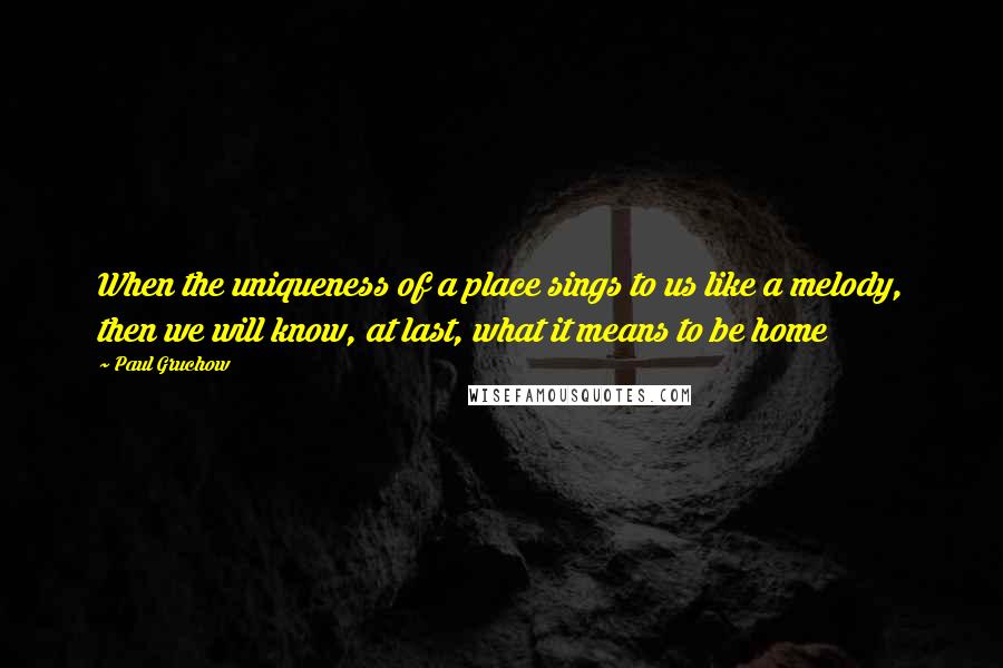 Paul Gruchow Quotes: When the uniqueness of a place sings to us like a melody, then we will know, at last, what it means to be home