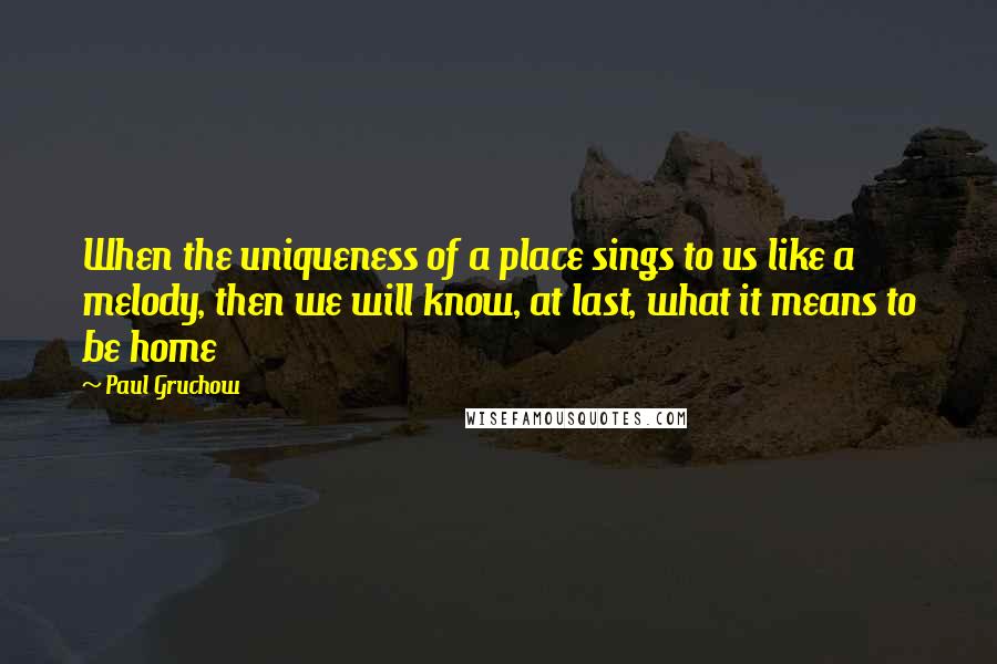 Paul Gruchow Quotes: When the uniqueness of a place sings to us like a melody, then we will know, at last, what it means to be home