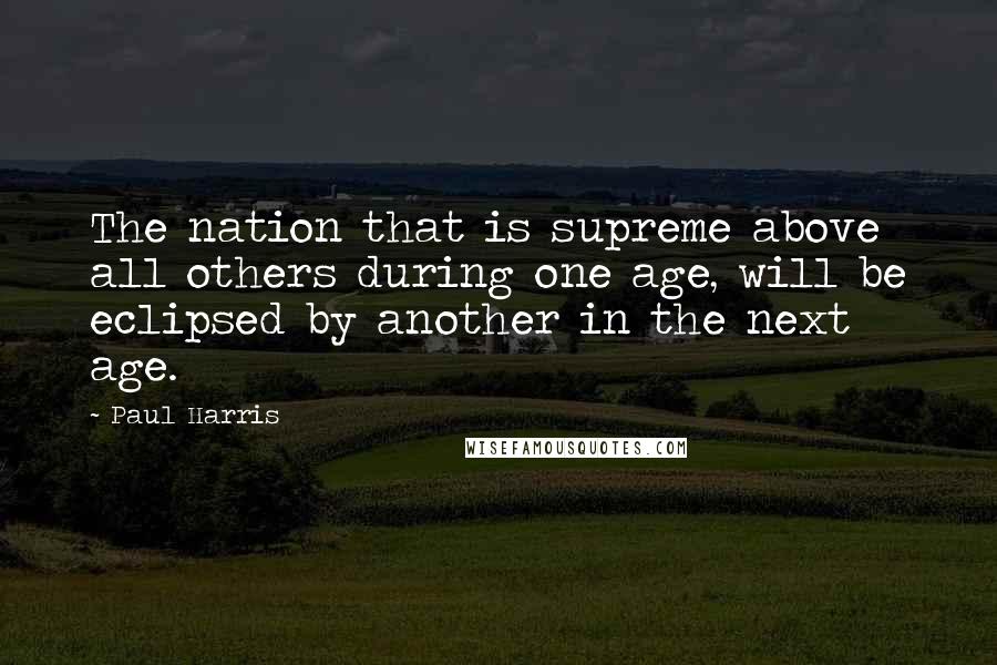 Paul Harris Quotes: The nation that is supreme above all others during one age, will be eclipsed by another in the next age.