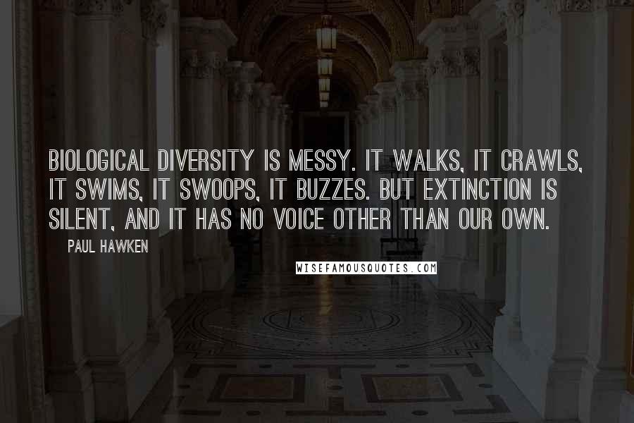 Paul Hawken Quotes: Biological diversity is messy. It walks, it crawls, it swims, it swoops, it buzzes. But extinction is silent, and it has no voice other than our own.