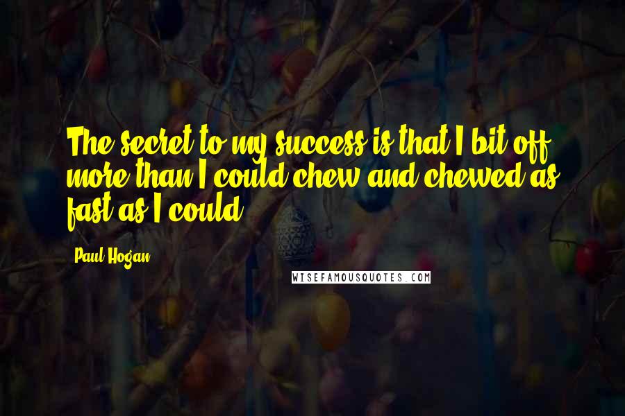 Paul Hogan Quotes: The secret to my success is that I bit off more than I could chew and chewed as fast as I could.