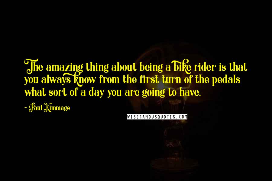 Paul Kimmage Quotes: The amazing thing about being a bike rider is that you always know from the first turn of the pedals what sort of a day you are going to have.