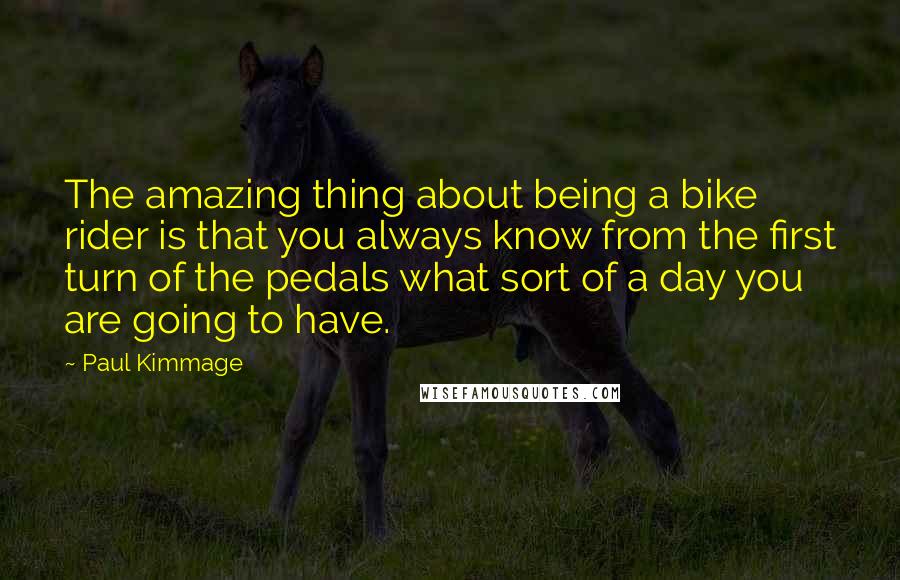 Paul Kimmage Quotes: The amazing thing about being a bike rider is that you always know from the first turn of the pedals what sort of a day you are going to have.