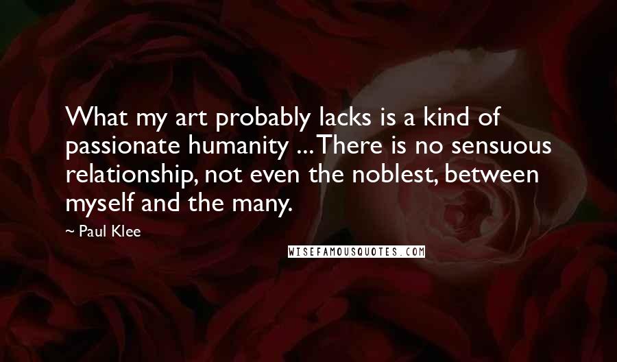 Paul Klee Quotes: What my art probably lacks is a kind of passionate humanity ... There is no sensuous relationship, not even the noblest, between myself and the many.