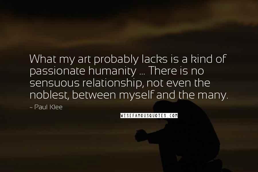 Paul Klee Quotes: What my art probably lacks is a kind of passionate humanity ... There is no sensuous relationship, not even the noblest, between myself and the many.