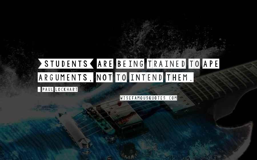 Paul Lockhart Quotes: [Students] are being trained to ape arguments, not to intend them.