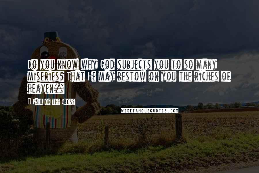 Paul Of The Cross Quotes: Do you know why God subjects you to so many miseries? That He may bestow on you the riches of heaven.