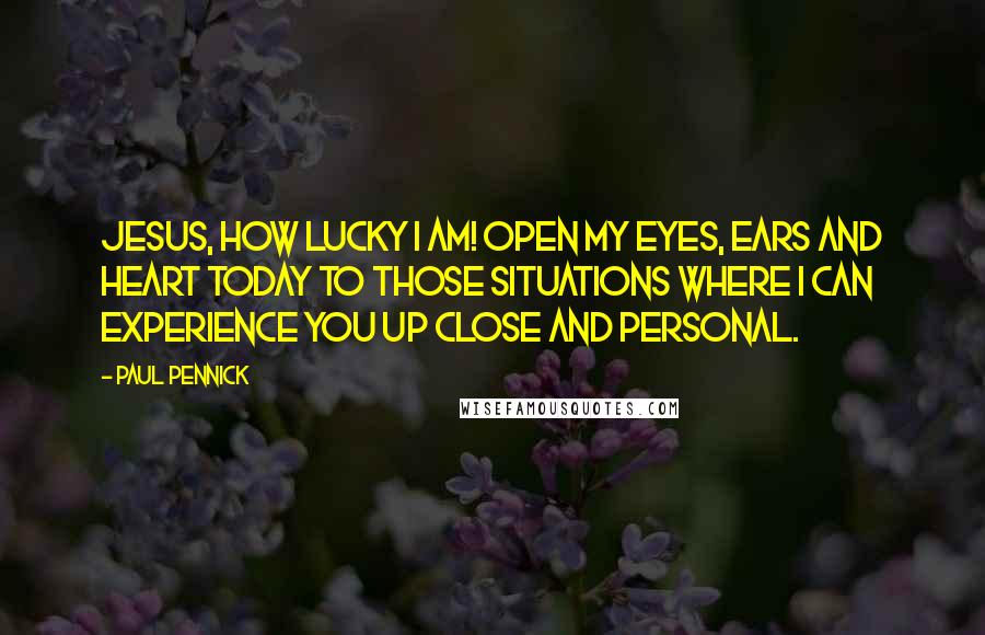 Paul Pennick Quotes: Jesus, how lucky I am! Open my eyes, ears and heart today to those situations where I can experience you up close and personal.