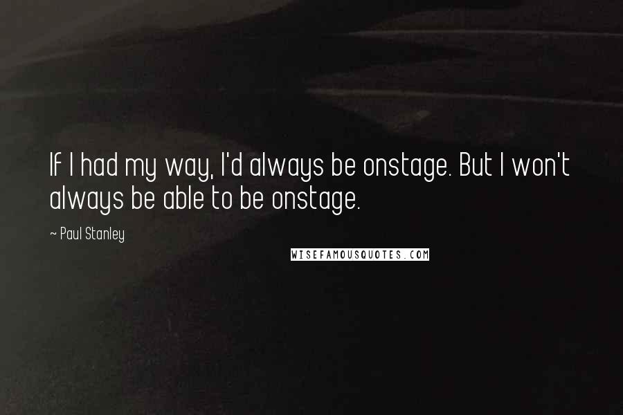 Paul Stanley Quotes: If I had my way, I'd always be onstage. But I won't always be able to be onstage.