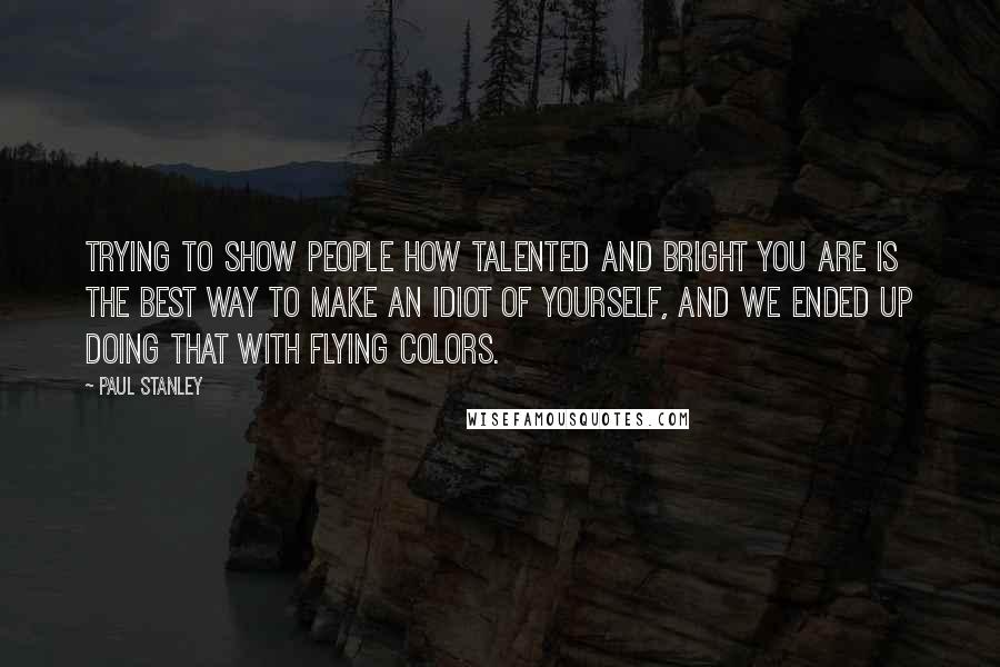 Paul Stanley Quotes: Trying to show people how talented and bright you are is the best way to make an idiot of yourself, and we ended up doing that with flying colors.