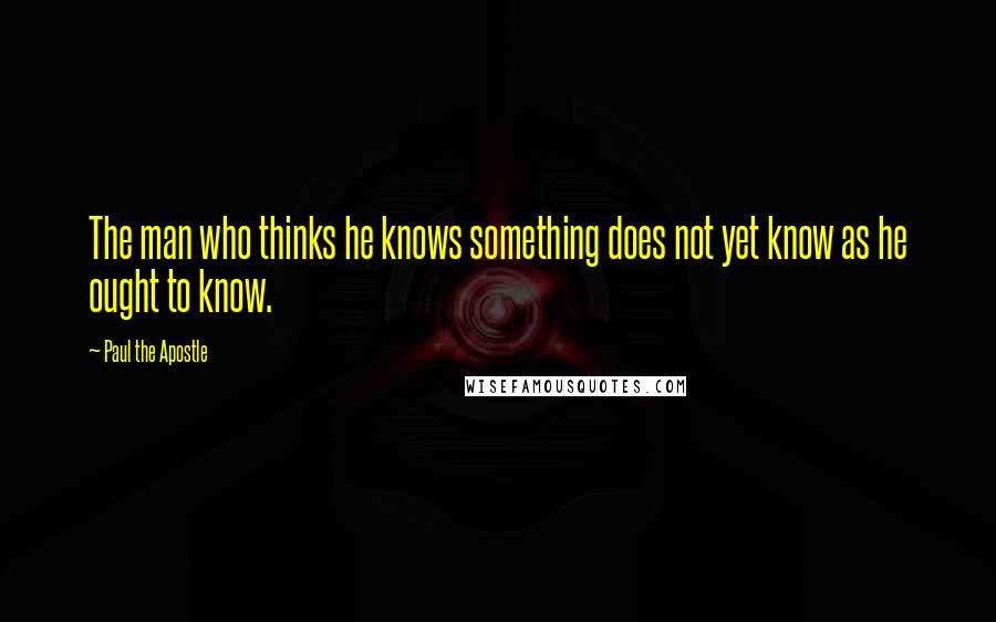 Paul The Apostle Quotes: The man who thinks he knows something does not yet know as he ought to know.