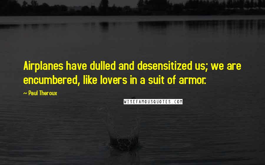 Paul Theroux Quotes: Airplanes have dulled and desensitized us; we are encumbered, like lovers in a suit of armor.