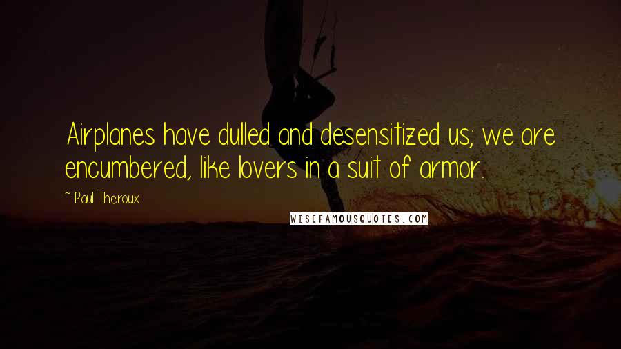 Paul Theroux Quotes: Airplanes have dulled and desensitized us; we are encumbered, like lovers in a suit of armor.