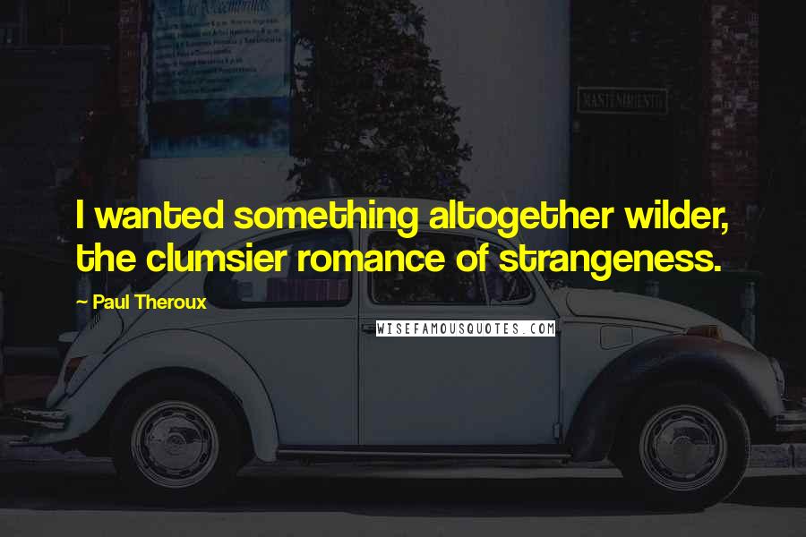 Paul Theroux Quotes: I wanted something altogether wilder, the clumsier romance of strangeness.