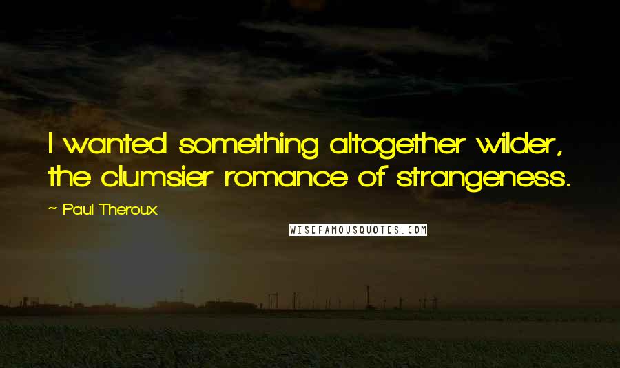 Paul Theroux Quotes: I wanted something altogether wilder, the clumsier romance of strangeness.