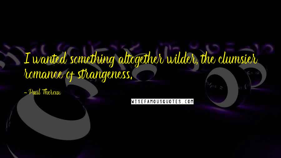 Paul Theroux Quotes: I wanted something altogether wilder, the clumsier romance of strangeness.