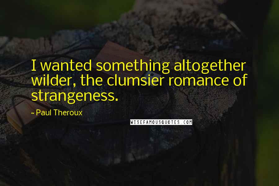 Paul Theroux Quotes: I wanted something altogether wilder, the clumsier romance of strangeness.