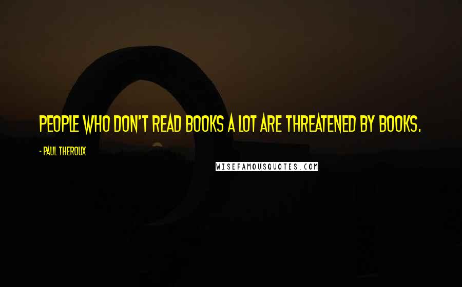 Paul Theroux Quotes: People who don't read books a lot are threatened by books.