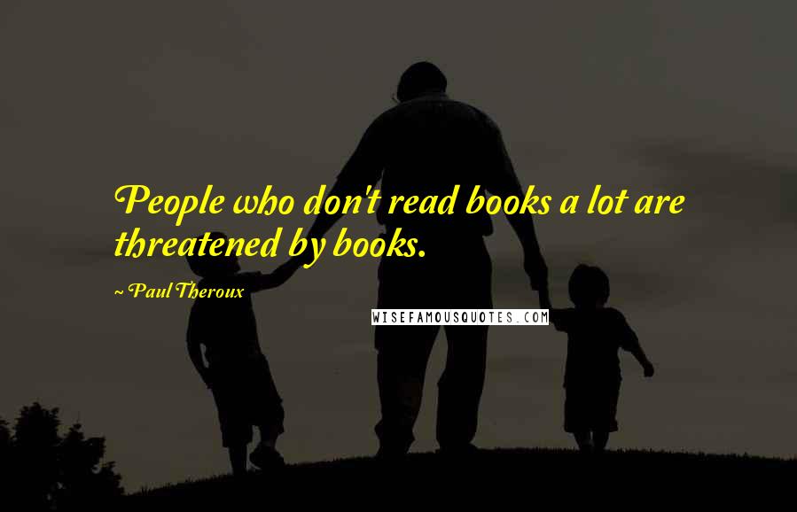 Paul Theroux Quotes: People who don't read books a lot are threatened by books.