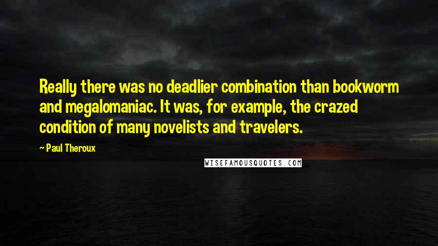 Paul Theroux Quotes: Really there was no deadlier combination than bookworm and megalomaniac. It was, for example, the crazed condition of many novelists and travelers.