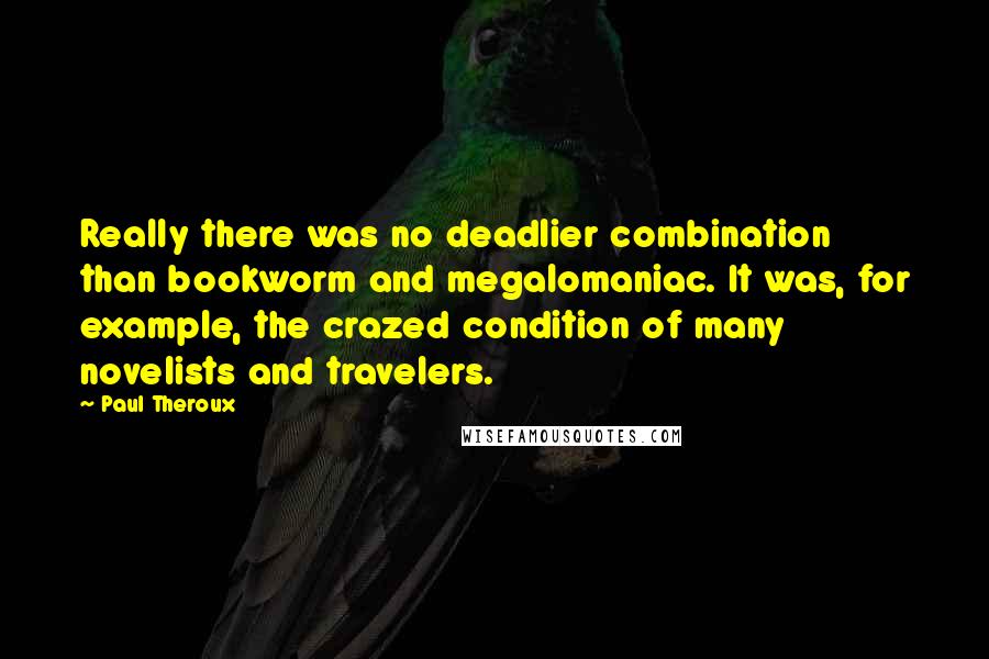 Paul Theroux Quotes: Really there was no deadlier combination than bookworm and megalomaniac. It was, for example, the crazed condition of many novelists and travelers.