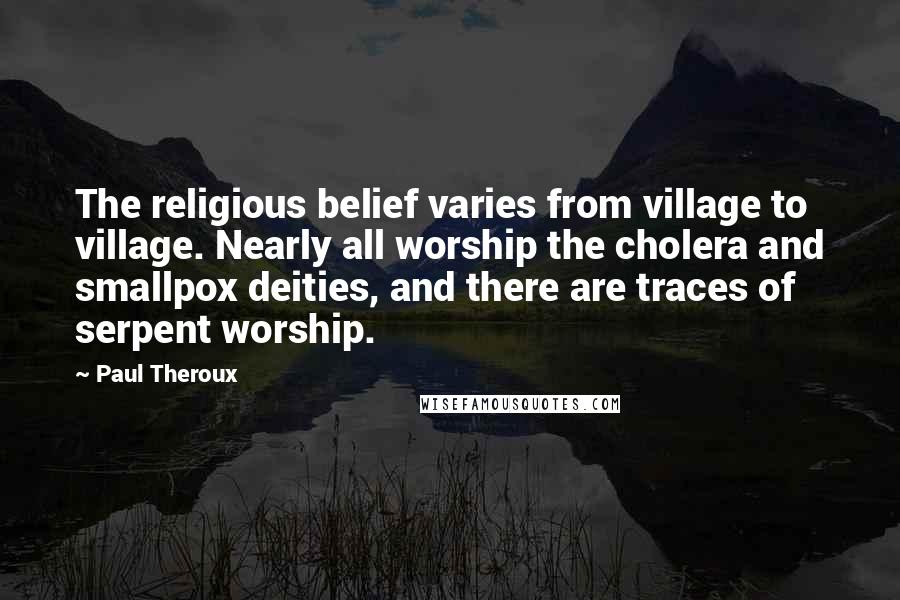 Paul Theroux Quotes: The religious belief varies from village to village. Nearly all worship the cholera and smallpox deities, and there are traces of serpent worship.