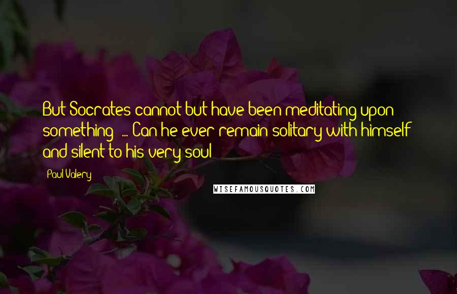 Paul Valery Quotes: But Socrates cannot but have been meditating upon something? ... Can he ever remain solitary with himself  and silent to his very soul!