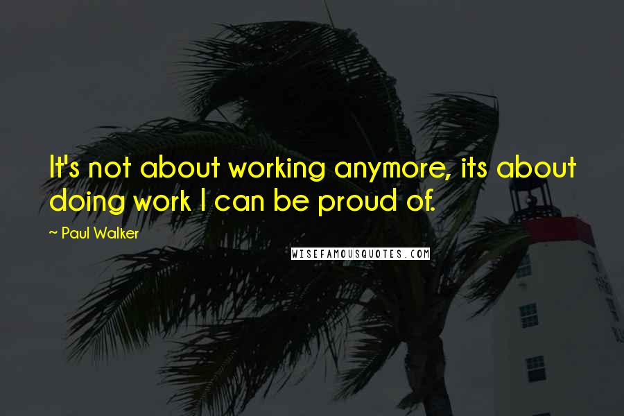 Paul Walker Quotes: It's not about working anymore, its about doing work I can be proud of.