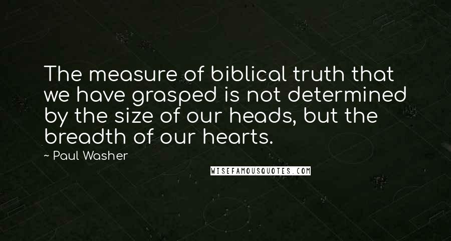 Paul Washer Quotes: The measure of biblical truth that we have grasped is not determined by the size of our heads, but the breadth of our hearts.