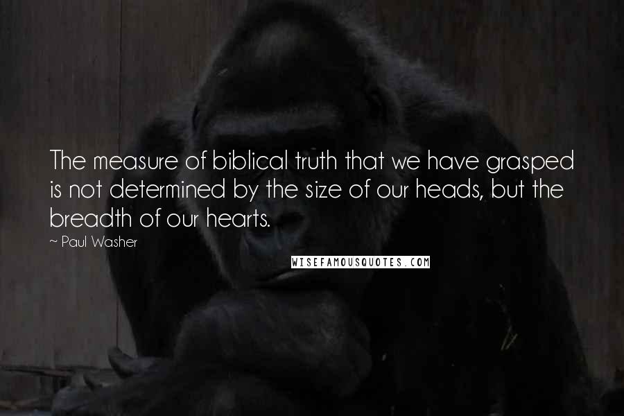 Paul Washer Quotes: The measure of biblical truth that we have grasped is not determined by the size of our heads, but the breadth of our hearts.