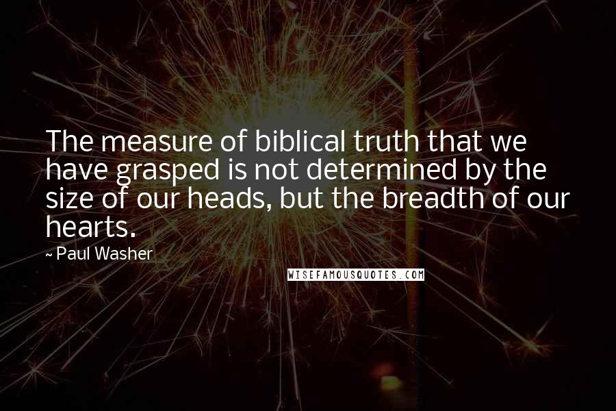 Paul Washer Quotes: The measure of biblical truth that we have grasped is not determined by the size of our heads, but the breadth of our hearts.