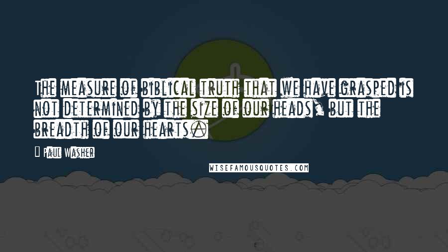 Paul Washer Quotes: The measure of biblical truth that we have grasped is not determined by the size of our heads, but the breadth of our hearts.