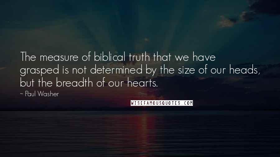 Paul Washer Quotes: The measure of biblical truth that we have grasped is not determined by the size of our heads, but the breadth of our hearts.