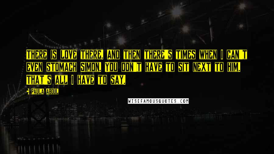 Paula Abdul Quotes: There is love there. And then there's times when I can't even stomach Simon. You don't have to sit next to him. That's all I have to say.