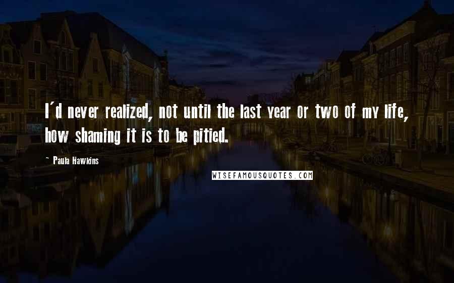 Paula Hawkins Quotes: I'd never realized, not until the last year or two of my life, how shaming it is to be pitied.