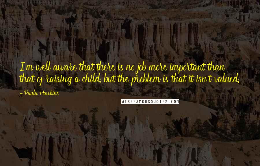 Paula Hawkins Quotes: I'm well aware that there is no job more important than that of raising a child, but the problem is that it isn't valued.