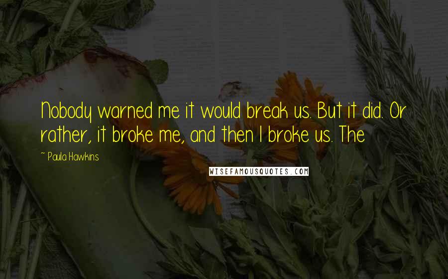 Paula Hawkins Quotes: Nobody warned me it would break us. But it did. Or rather, it broke me, and then I broke us. The