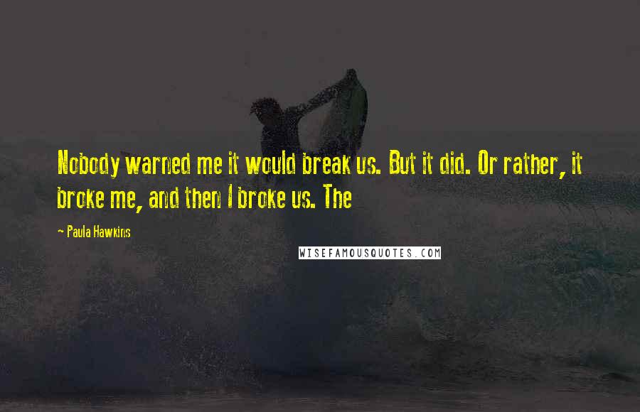 Paula Hawkins Quotes: Nobody warned me it would break us. But it did. Or rather, it broke me, and then I broke us. The