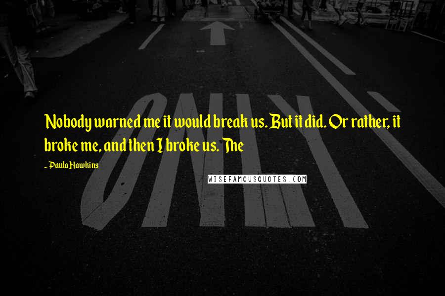 Paula Hawkins Quotes: Nobody warned me it would break us. But it did. Or rather, it broke me, and then I broke us. The