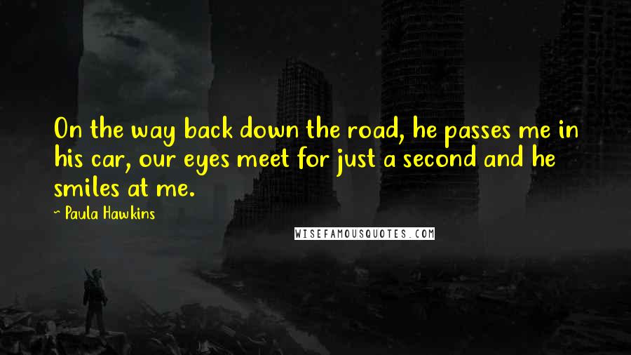 Paula Hawkins Quotes: On the way back down the road, he passes me in his car, our eyes meet for just a second and he smiles at me.