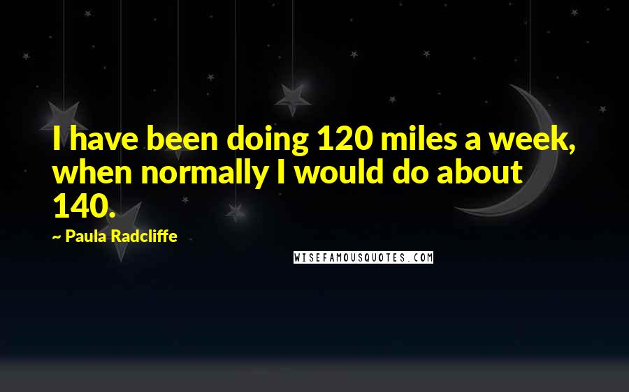 Paula Radcliffe Quotes: I have been doing 120 miles a week, when normally I would do about 140.