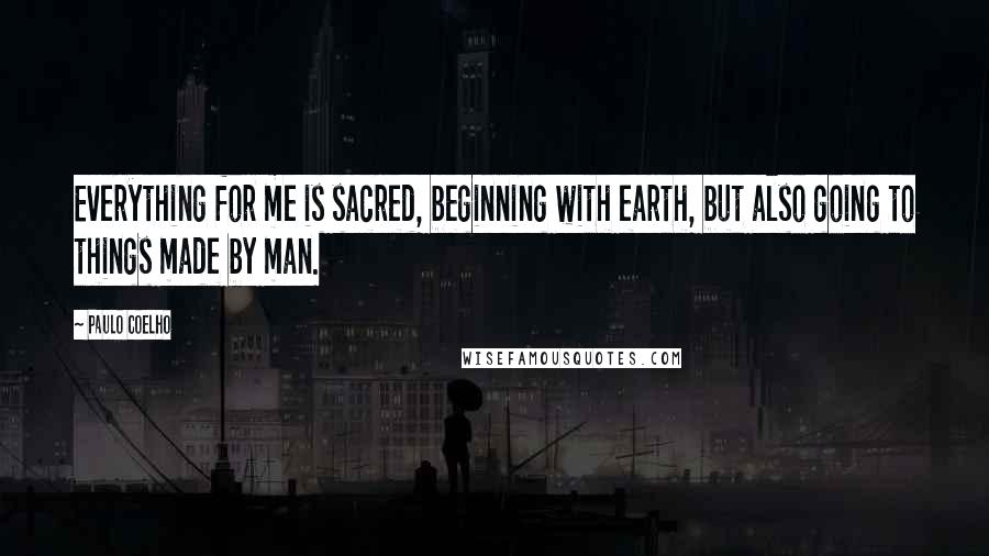 Paulo Coelho Quotes: Everything for me is sacred, beginning with earth, but also going to things made by man.