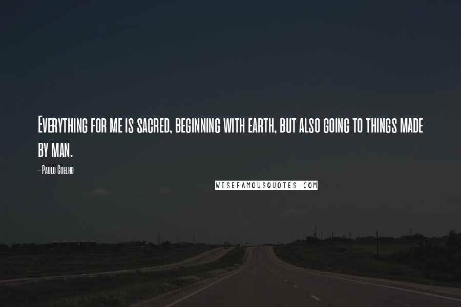 Paulo Coelho Quotes: Everything for me is sacred, beginning with earth, but also going to things made by man.