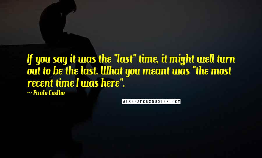 Paulo Coelho Quotes: If you say it was the "last" time, it might well turn out to be the last. What you meant was "the most recent time I was here".